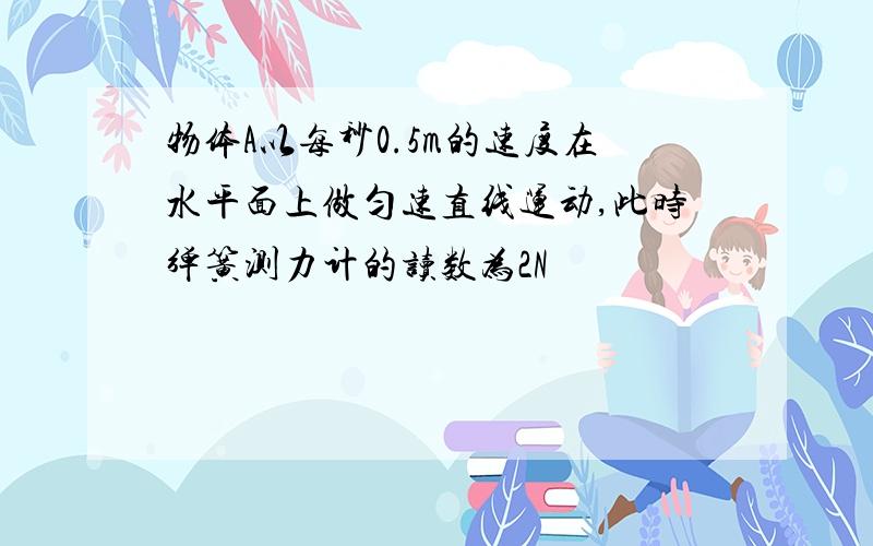 物体A以每秒0.5m的速度在水平面上做匀速直线运动,此时弹簧测力计的读数为2N