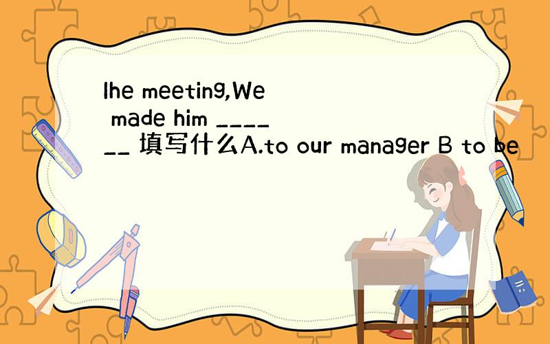 Ihe meeting,We made him ______ 填写什么A.to our manager B to be