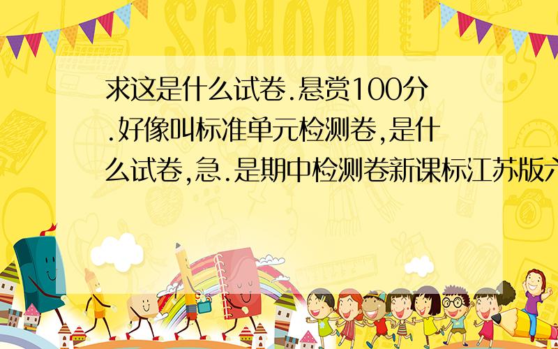 求这是什么试卷.悬赏100分.好像叫标准单元检测卷,是什么试卷,急.是期中检测卷新课标江苏版六下英语