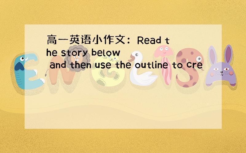 高一英语小作文：Read the story below and then use the outline to cre