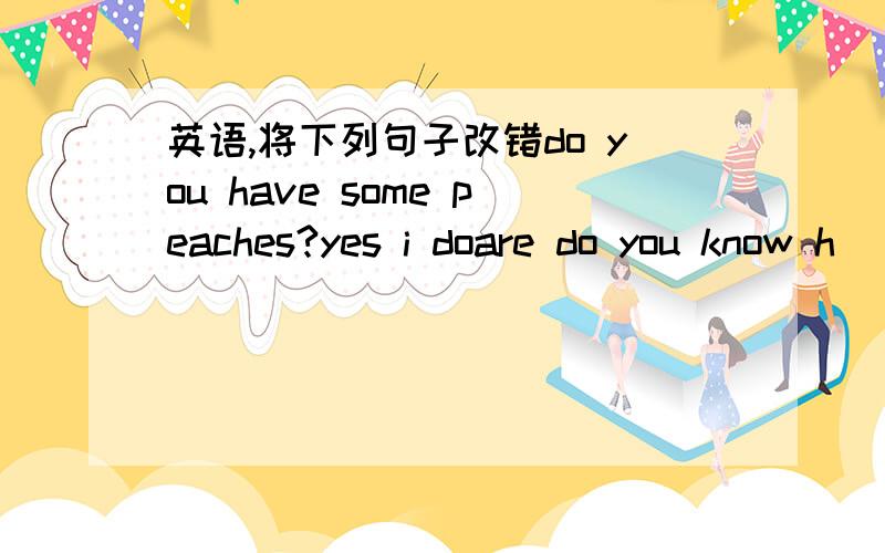 英语,将下列句子改错do you have some peaches?yes i doare do you know h