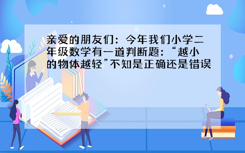 亲爱的朋友们：今年我们小学二年级数学有一道判断题：“越小的物体越轻”不知是正确还是错误