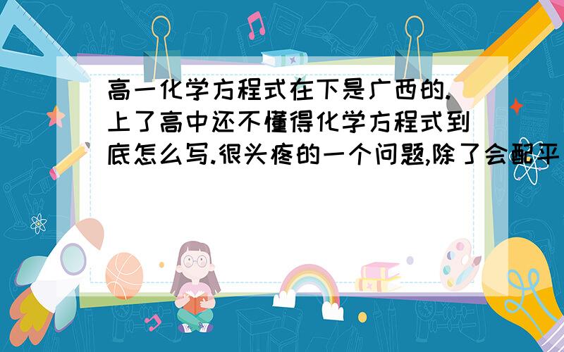 高一化学方程式在下是广西的.上了高中还不懂得化学方程式到底怎么写.很头疼的一个问题,除了会配平方程式外,其他就不懂了.例