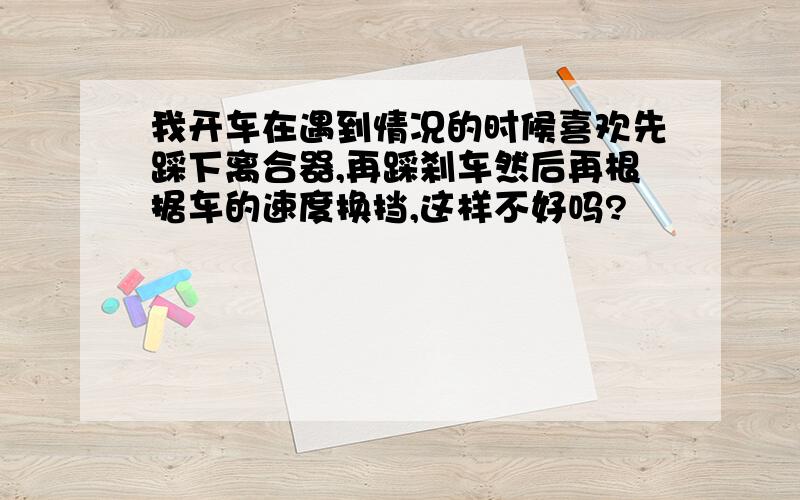 我开车在遇到情况的时候喜欢先踩下离合器,再踩刹车然后再根据车的速度换挡,这样不好吗?