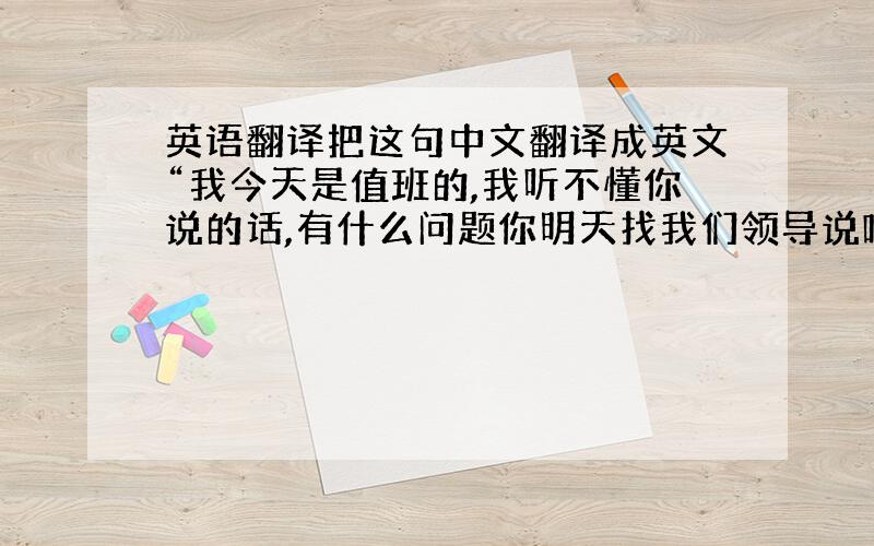 英语翻译把这句中文翻译成英文“我今天是值班的,我听不懂你说的话,有什么问题你明天找我们领导说吧!对不起!”会英文的帮忙给