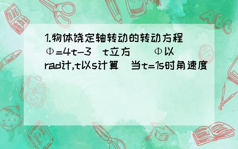 1.物体饶定轴转动的转动方程Φ=4t-3(t立方)（Φ以rad计,t以s计算）当t=1s时角速度_____,角加速度__