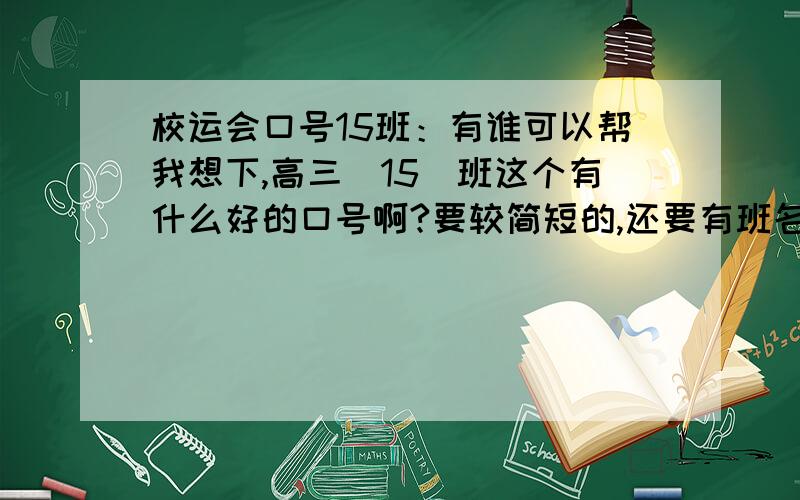 校运会口号15班：有谁可以帮我想下,高三（15）班这个有什么好的口号啊?要较简短的,还要有班名在.