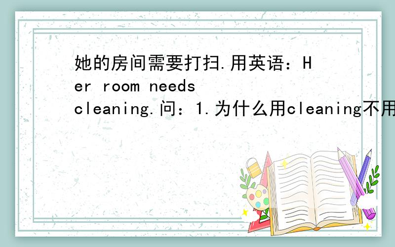 她的房间需要打扫.用英语：Her room needs cleaning.问：1.为什么用cleaning不用to cl