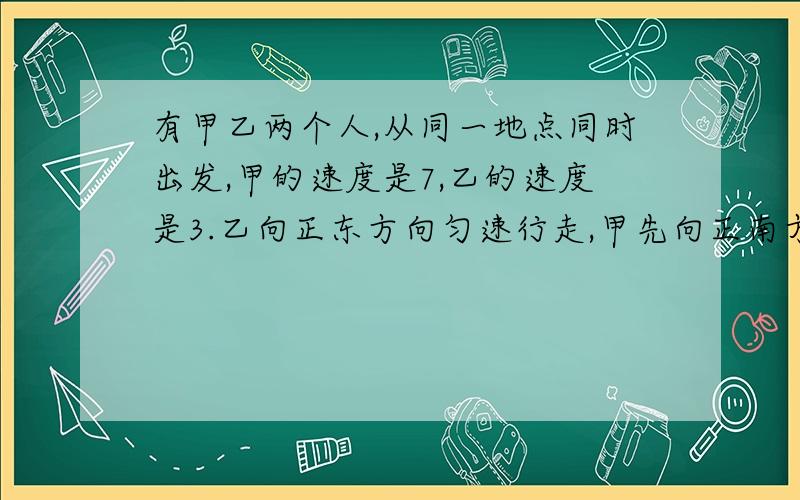 有甲乙两个人,从同一地点同时出发,甲的速度是7,乙的速度是3.乙向正东方向匀速行走,甲先向正南方向匀速行走10步,再向北