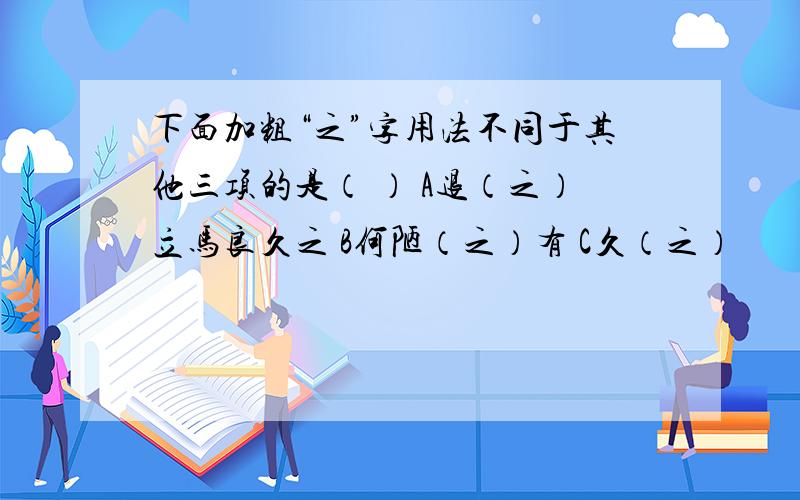 下面加粗“之”字用法不同于其他三项的是（ ） A退（之）立马良久之 B何陋（之）有 C久（之）