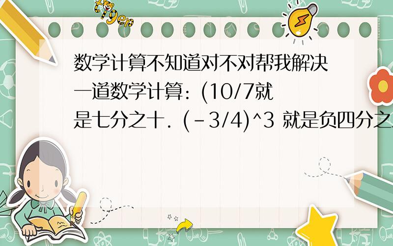 数学计算不知道对不对帮我解决一道数学计算: (10/7就是七分之十. (-3/4)^3 就是负四分之三的三次方. -1^