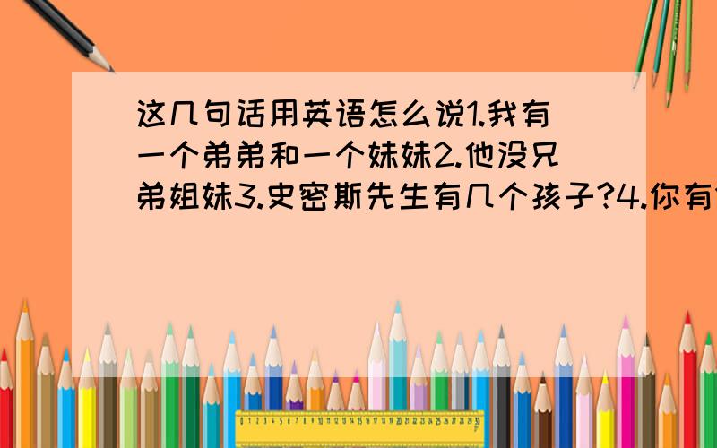 这几句话用英语怎么说1.我有一个弟弟和一个妹妹2.他没兄弟姐妹3.史密斯先生有几个孩子?4.你有10元钱吗?5.他们什么