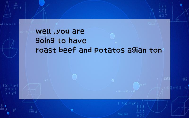 well ,you are going to have roast beef and potatos agian ton