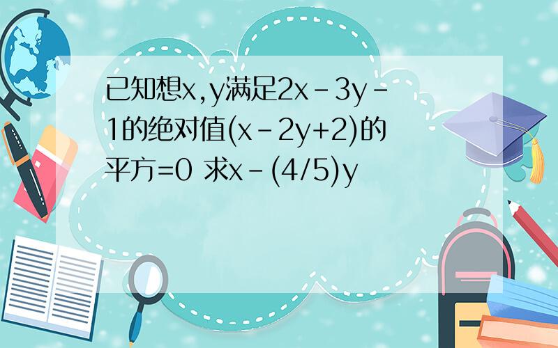 已知想x,y满足2x-3y-1的绝对值(x-2y+2)的平方=0 求x-(4/5)y