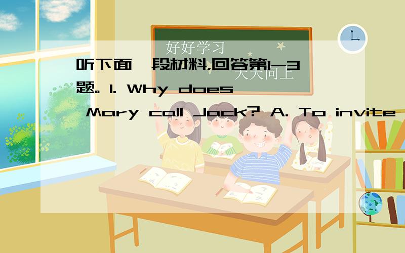 听下面一段材料，回答第1-3题。 1. Why does Mary call Jack? A. To invite Ja