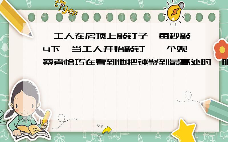 一工人在房顶上敲钉子,每秒敲4下,当工人开始敲钉,一个观察者恰巧在看到他把锤聚到最高处时,听见敲打的声