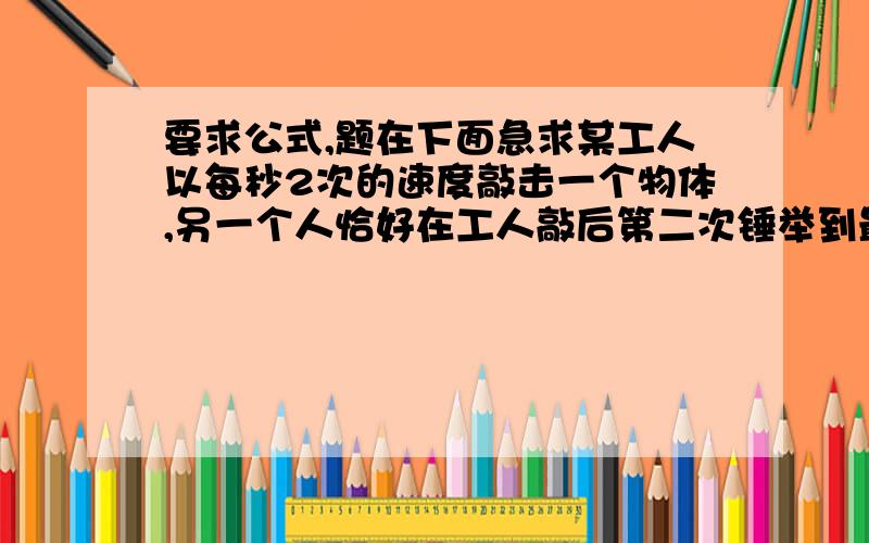 要求公式,题在下面急求某工人以每秒2次的速度敲击一个物体,另一个人恰好在工人敲后第二次锤举到最高点时听到了声音,求观察者