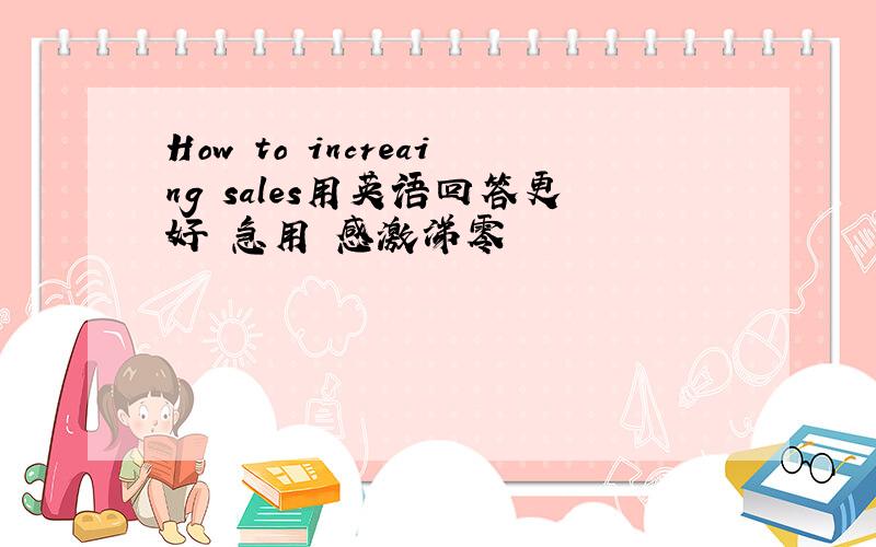 How to increaing sales用英语回答更好 急用 感激涕零