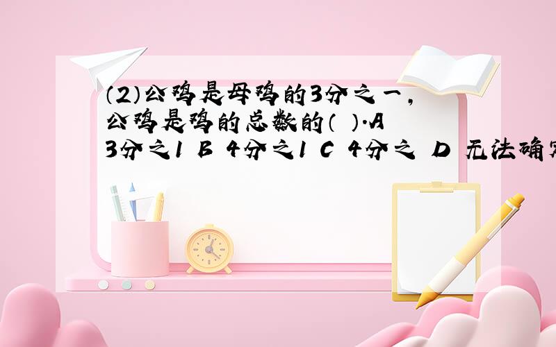 （2）公鸡是母鸡的3分之一,公鸡是鸡的总数的（ ）.A 3分之1 B 4分之1 C 4分之 D 无法确定