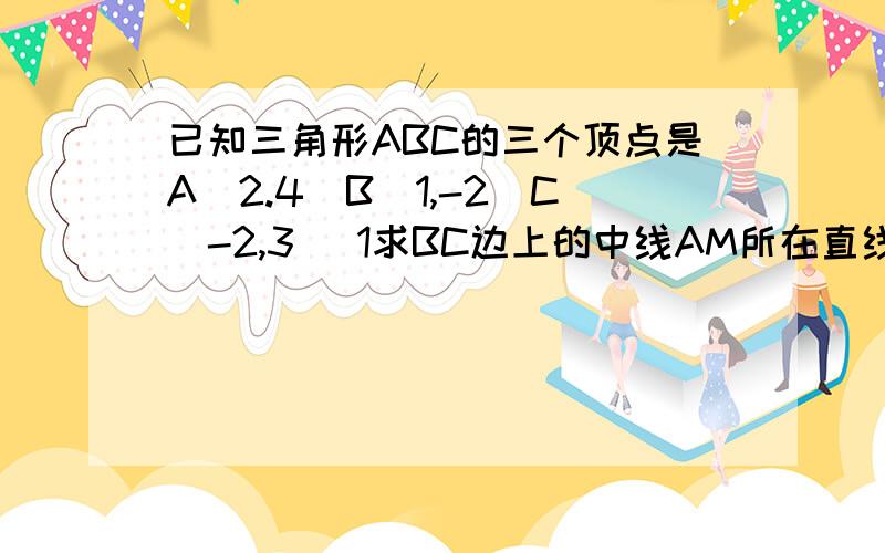 已知三角形ABC的三个顶点是A(2.4)B(1,-2)C(-2,3) 1求BC边上的中线AM所在直线的方程； 2求BC边