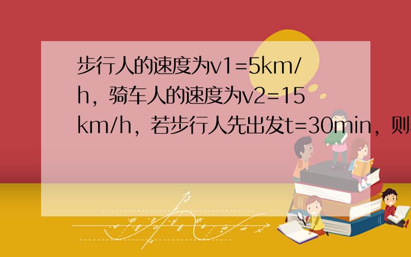 步行人的速度为v1=5km/h，骑车人的速度为v2=15km/h，若步行人先出发t=30min，则骑车人经过多长时间才能