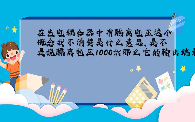 在光电耦合器中有隔离电压这个概念我不清楚是什么意思,是不是说隔离电压1000伏那么它的输出端最大可以接1000伏的负载啊