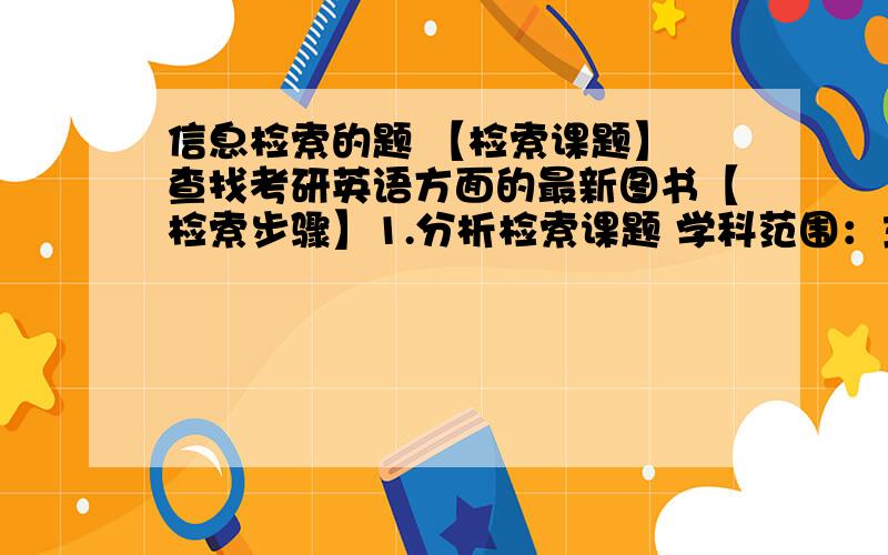 信息检索的题 【检索课题】 查找考研英语方面的最新图书【检索步骤】1.分析检索课题 学科范围：主题概念：语种范围：时间范