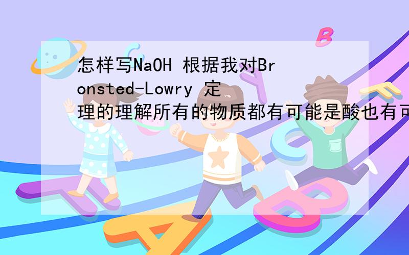 怎样写NaOH 根据我对Bronsted-Lowry 定理的理解所有的物质都有可能是酸也有可能是碱,那取决于这个物质跟谁