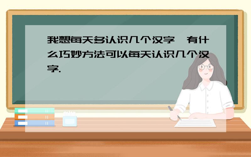 我想每天多认识几个汉字,有什么巧妙方法可以每天认识几个汉字.