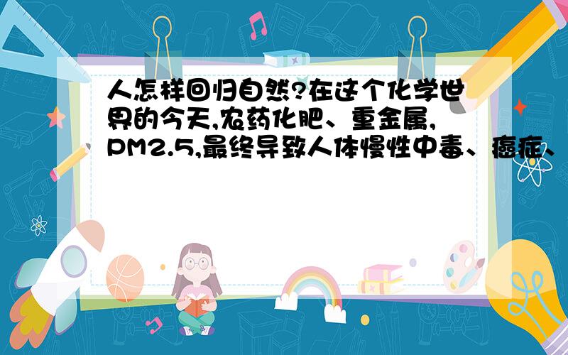 人怎样回归自然?在这个化学世界的今天,农药化肥、重金属,PM2.5,最终导致人体慢性中毒、癌症、变异、早衰.我受不了了!