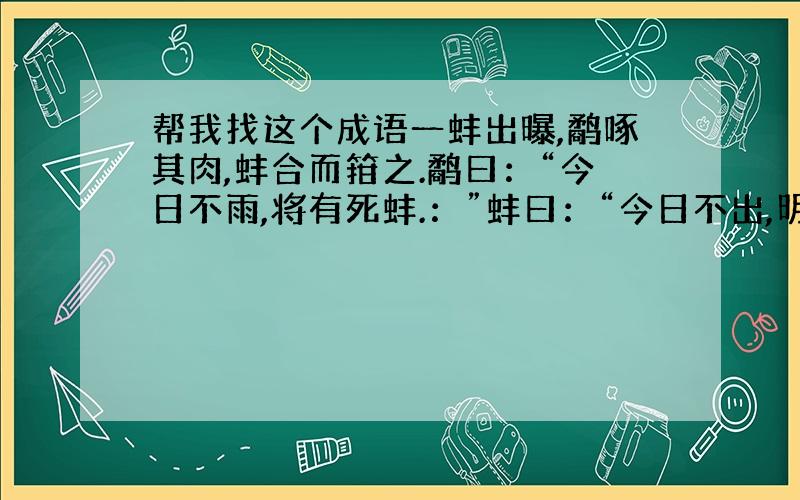 帮我找这个成语一蚌出曝,鹬啄其肉,蚌合而箝之.鹬曰：“今日不雨,将有死蚌.：”蚌曰：“今日不出,明日不出,将有死鹬.渔翁