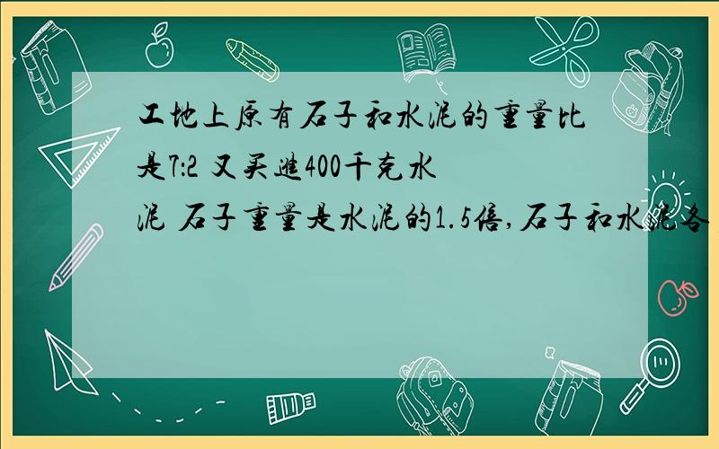 工地上原有石子和水泥的重量比是7：2 又买进400千克水泥 石子重量是水泥的1.5倍,石子和水泥各多少千克?