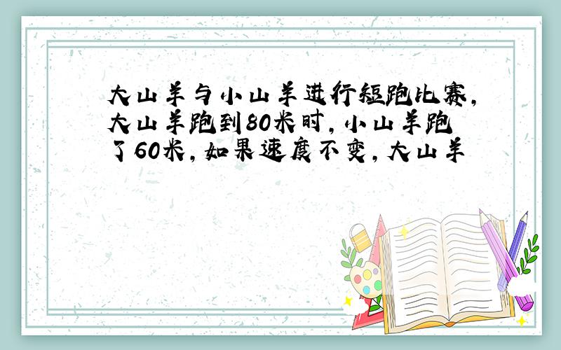 大山羊与小山羊进行短跑比赛,大山羊跑到80米时,小山羊跑了60米,如果速度不变,大山羊