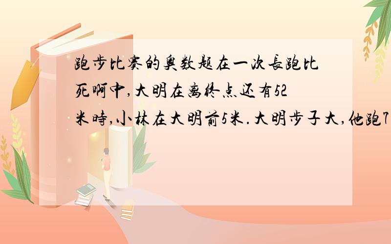 跑步比赛的奥数题在一次长跑比死啊中,大明在离终点还有52米时,小林在大明前5米.大明步子大,他跑7步的路程,小林要跑10