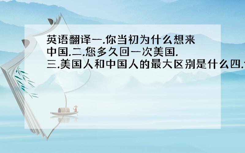 英语翻译一.你当初为什么想来中国.二.您多久回一次美国.三.美国人和中国人的最大区别是什么四.你是怎样看待中华文化的.五