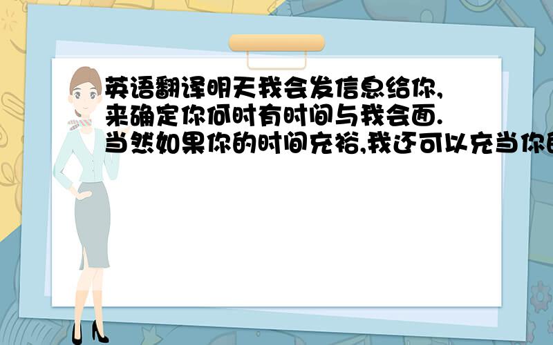 英语翻译明天我会发信息给你,来确定你何时有时间与我会面.当然如果你的时间充裕,我还可以充当你的小导游.