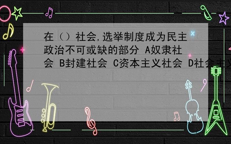 在（）社会,选举制度成为民主政治不可或缺的部分 A奴隶社会 B封建社会 C资本主义社会 D社会主义社会