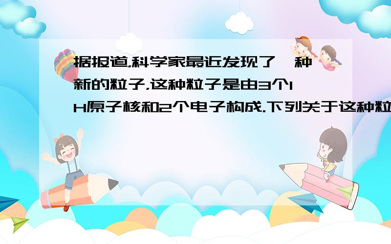 据报道，科学家最近发现了一种新的粒子，这种粒子是由3个1H原子核和2个电子构成.下列关于这种粒子的说法中，正确的是（