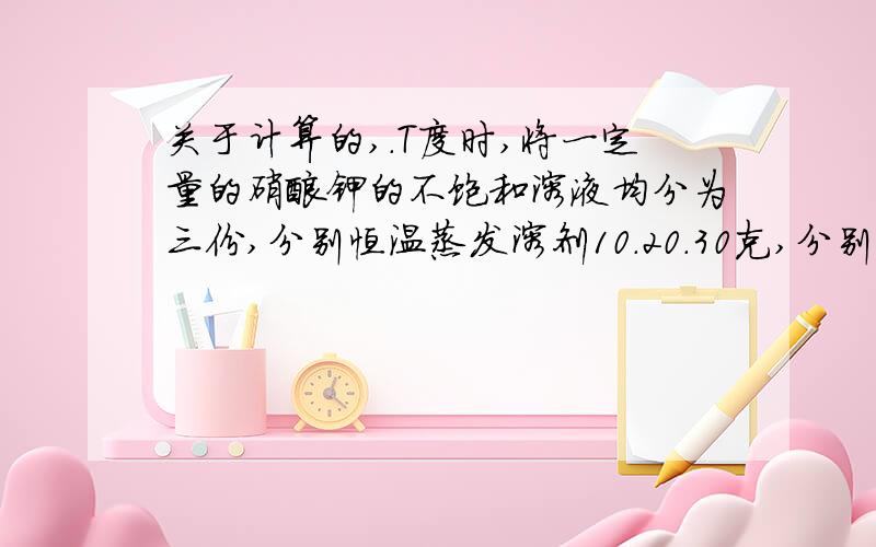 关于计算的,.T度时,将一定量的硝酸钾的不饱和溶液均分为三份,分别恒温蒸发溶剂10.20.30克,分别析出晶体a.b.c