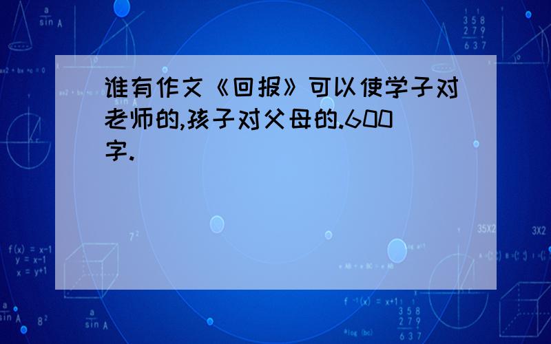 谁有作文《回报》可以使学子对老师的,孩子对父母的.600字.