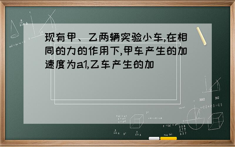 现有甲、乙两辆实验小车,在相同的力的作用下,甲车产生的加速度为a1,乙车产生的加