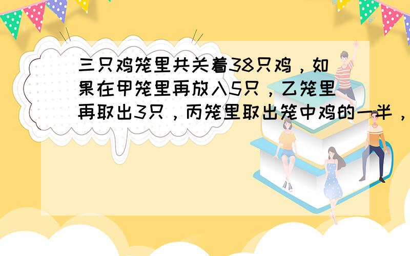 三只鸡笼里共关着38只鸡，如果在甲笼里再放入5只，乙笼里再取出3只，丙笼里取出笼中鸡的一半，则三只鸡笼内鸡的只数正好相等