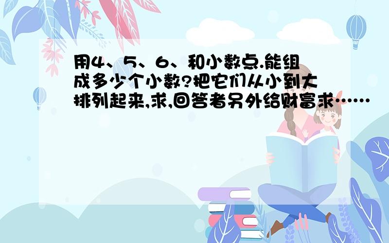 用4、5、6、和小数点.能组成多少个小数?把它们从小到大排列起来,求,回答者另外给财富求……