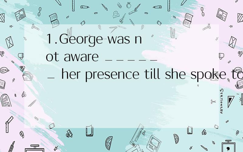 1.George was not aware ______ her presence till she spoke to