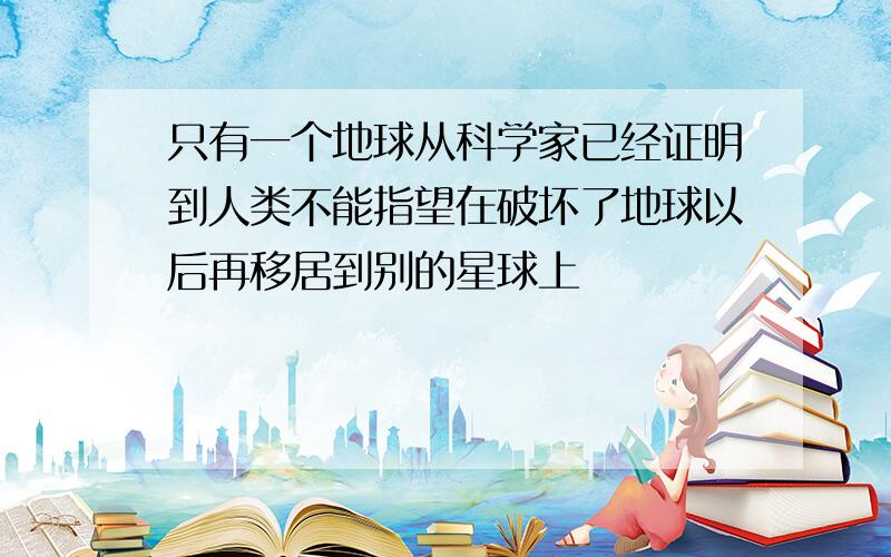 只有一个地球从科学家已经证明到人类不能指望在破坏了地球以后再移居到别的星球上