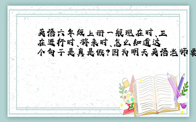 英语六年级上册一般现在时、正在进行时、将来时、怎么知道这个句子是真是假?因为明天英语老师要问我了!