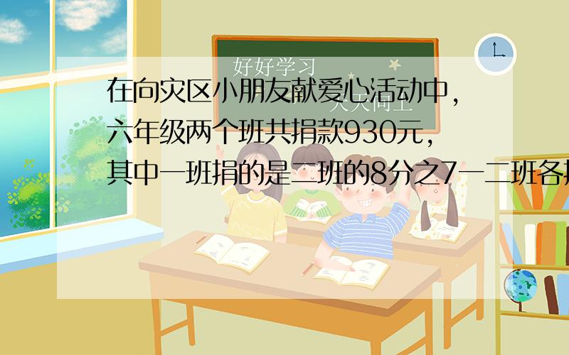 在向灾区小朋友献爱心活动中,六年级两个班共捐款930元,其中一班捐的是二班的8分之7一二班各捐款多少