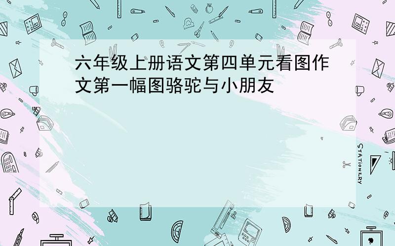 六年级上册语文第四单元看图作文第一幅图骆驼与小朋友