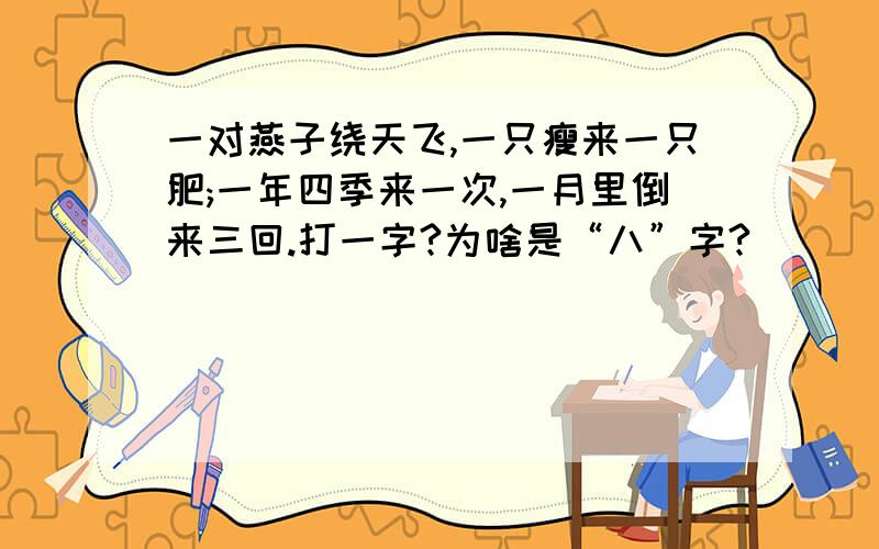 一对燕子绕天飞,一只瘦来一只肥;一年四季来一次,一月里倒来三回.打一字?为啥是“八”字?