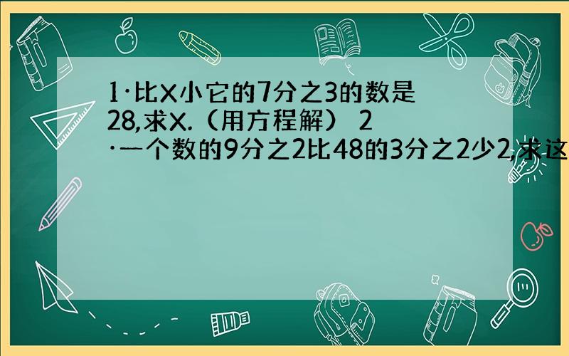 1·比X小它的7分之3的数是28,求X.（用方程解） 2·一个数的9分之2比48的3分之2少2,求这个数.